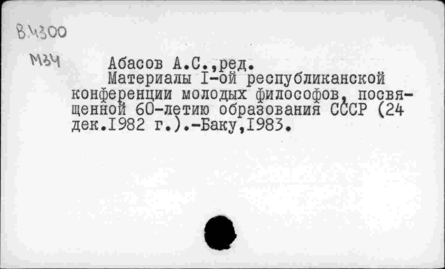 ﻿Шоо
Абасов А.С.,ред.
Материалы 1-ой республиканской конференции молодых философов, посвя щеннои 60-летию образования СССР (24 дек.1982 г.).-Баку,1983.